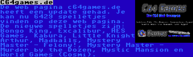 C64games.de | De web pagina c64games.de heeft een update gehad. Je kan nu 6429 spelletjes vinden op deze web pagina. De nieuwe spelletjes zijn: Bongo King, Excalibur, HES Games, Kabura, Little Knight Arthur, Madballs, Mystery Master - Felony!, Mystery Master - Murder by the Dozen, Mystic Mansion en World Games (Cosmi).