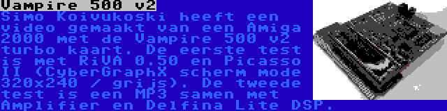 Vampire 500 v2 | Simo Koivukoski heeft een video gemaakt van een Amiga 2000 met de Vampire 500 v2 turbo kaart. De eerste test is met RiVA 0.50 en Picasso II (CyberGraphX scherm mode 320x240 / grijs). De tweede test is een MP3 samen met Amplifier en Delfina Lite DSP.