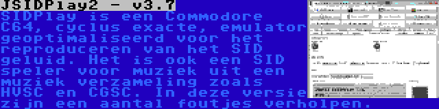 JSIDPlay2 - v3.7 | SIDPlay is een Commodore C64, cyclus exacte, emulator geoptimaliseerd voor het reproduceren van het SID geluid. Het is ook een SID speler voor muziek uit een muziek verzameling zoals HVSC en CGSC. In deze versie zijn een aantal foutjes verholpen.