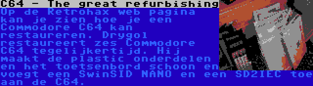 C64 - The great refurbishing | Op de Retrohax web pagina kan je zien hoe je een Commodore C64 kan restaureren. Drygol restaureert zes Commodore C64 tegelijkertijd. Hij maakt de plastic onderdelen en het toetsenbord schoon en voegt een SwinSID NANO en een SD2IEC toe aan de C64.