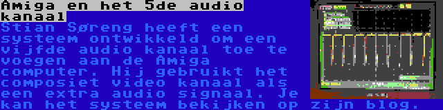 Amiga en het 5de audio kanaal | Stian Søreng heeft een systeem ontwikkeld om een vijfde audio kanaal toe te voegen aan de Amiga computer. Hij gebruikt het composiet video kanaal als een extra audio signaal. Je kan het systeem bekijken op zijn blog.