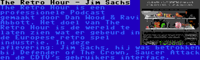 The Retro Hour - Jim Sachs | The Retro Hour is een professionele Podcast gemaakt door Dan Wood & Ravi Abbott. Het doel van The Retro Hour is de wereld te laten zien wat er gebeurd in de Europese retro spel industrie. In deze aflevering: Jim Sachs, hij was betrokken bij Defender of The Crown, Saucer Attack en de CDTV's gebruikers interface.