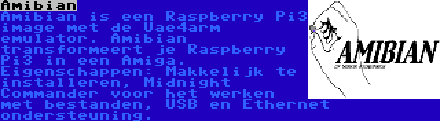 Amibian | Amibian is een Raspberry Pi3 image met de Uae4arm emulator. Amibian transformeert je Raspberry Pi3 in een Amiga. Eigenschappen: Makkelijk te installeren, Midnight Commander voor het werken met bestanden, USB en Ethernet ondersteuning.