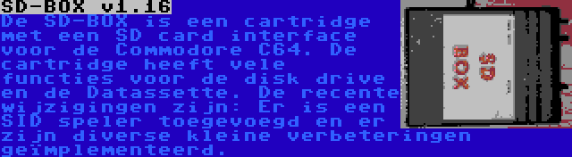 SD-BOX v1.16 | De SD-BOX is een cartridge met een SD card interface voor de Commodore C64. De cartridge heeft vele functies voor de disk drive en de Datassette. De recente wijzigingen zijn: Er is een SID speler toegevoegd en er zijn diverse kleine verbeteringen geïmplementeerd.