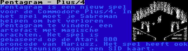 Pentagram - Plus/4 | Pentagram is een nieuw spel voor de Commodore Plus/4. In het spel moet je Sabreman helpen om het verloren Pentagram te vinden, een artefact met magische krachten. Het spel is gebaseerd op de Atari 800 broncode van Mariusz. Het spel heeft ook ondersteuning voor een SID kaart.