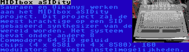 MIDIbox aSIDity | Sauraen en Oikanys werken aan het MIDIbox aSIDity project. Dit project zal de meest krachtige op een SID gebaseerd synthesizer van de wereld worden. Het systeem bevat onder andere 8 Commodore 64 SID geluid chips (4 x 6581 en 4 x 8580), 160 modulators en vele instelmogelijkheden.