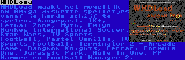 WHDLoad | WHDLoad maakt het mogelijk om Amiga diskette spelletjes vanaf je harde schijf te spelen. Aangepast: IK+, Lethal Zone, Myth, Emlyn Hughes International Soccer, Star Wars, TV Sports Football, Pastel Vanilla, TV Sports Football, Terminator 2 - Arcade Game, Bangkok Knights, Ferrari Formula One, Jurassic Park, Hole In One, PP Hammer en Football Manager 2.