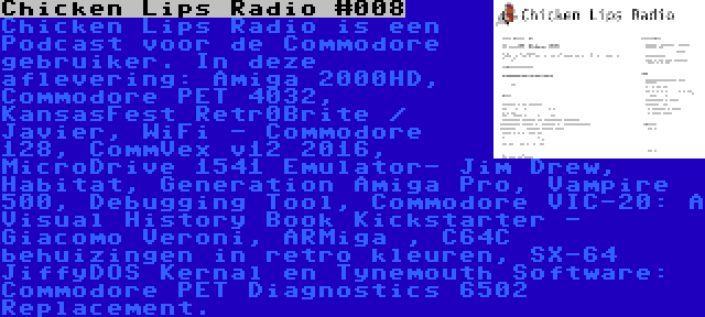 Chicken Lips Radio #008 | Chicken Lips Radio is een Podcast voor de Commodore gebruiker. In deze aflevering: Amiga 2000HD, Commodore PET 4032, KansasFest Retr0Brite / Javier, WiFi - Commodore 128, CommVex v12 2016, MicroDrive 1541 Emulator- Jim Drew, Habitat, Generation Amiga Pro, Vampire 500, Debugging Tool, Commodore VIC-20: A Visual History Book Kickstarter - Giacomo Veroni, ARMiga , C64C behuizingen in retro kleuren, SX-64 JiffyDOS Kernal en Tynemouth Software: Commodore PET Diagnostics 6502 Replacement.