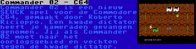 Commander 02 - C64 | Commander 02 is een nieuw SEUCK spel voor de Commodore C64, gemaakt door Roberto Ricioppo. Een kwade dictator heeft je kameraden gevangen genomen. Jij als Commander 02 moet naar het oorlogsgebied en vechten tegen de kwade dictator.