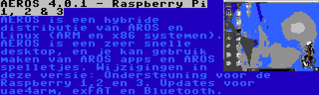 AEROS 4.0.1 - Raspberry Pi 1, 2 & 3 | AEROS is een hybride distributie van AROS en Linux (ARM en x86 systemen). AEROS is een zeer snelle desktop, en je kan gebruik maken van AROS apps en AROS spelletjes. Wijzigingen in deze versie: Ondersteuning voor de Raspberry 1,2 en 3. Updates voor uae4arm, exFAT en Bluetooth.