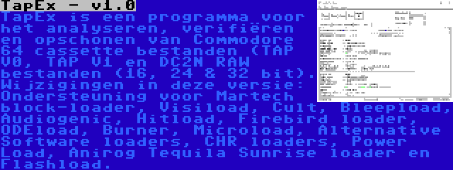 TapEx - v1.0 | TapEx is een programma voor het analyseren, verifiëren en opschonen van Commodore 64 cassette bestanden (TAP V0, TAP V1 en DC2N RAW bestanden (16, 24 & 32 bit). Wijzigingen in deze versie: Ondersteuning voor Martech block-loader, Visiload, Cult, Bleepload, Audiogenic, Hitload, Firebird loader, ODEload, Burner, Microload, Alternative Software loaders, CHR loaders, Power Load, Anirog Tequila Sunrise loader en Flashload.