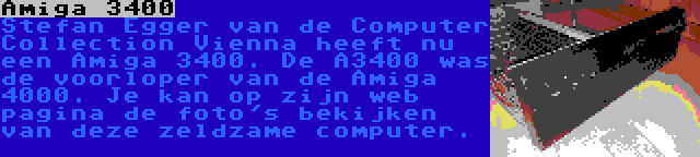 Amiga 3400 | Stefan Egger van de Computer Collection Vienna heeft nu een Amiga 3400. De A3400 was de voorloper van de Amiga 4000. Je kan op zijn web pagina de foto's bekijken van deze zeldzame computer.