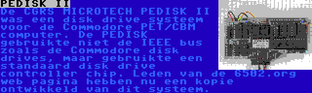 PEDISK II | De CGRS MICROTECH PEDISK II was een disk drive systeem voor de Commodore PET/CBM computer. De PEDISK gebruikte niet de IEEE bus zoals de Commodore disk drives, maar gebruikte een standaard disk drive controller chip. Leden van de 6502.org web pagina hebben nu een kopie ontwikkeld van dit systeem.