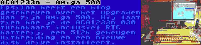 ACA1233n - Amiga 500 | Epsilon heeft een blog geschreven over het upgraden van zijn Amiga 500. Hij laat zien hoe je de ACA1233n 030 turbokaart inclusief RTC batterij, een 512k geheugen uitbreiding en een nieuwe disk drive installeert.