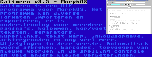 Calimero v3.5 - MorphOS | Calimero is een DTP programma voor MorphOS. Het programma kan diverse formaten importeren en exporteren, er is ondersteuning voor meerdere pagina's, kolommen, kop/voet teksten, separators, hyperlinks, tekst-warp, inhoudsopgave, achtergronden en nog veel meer. Wijzigingen in deze versie: Automatisch woord afbreken, barcodes, toevoegen van nieuwe woorden in de spelling controle en vele andere kleine verbeteringen.