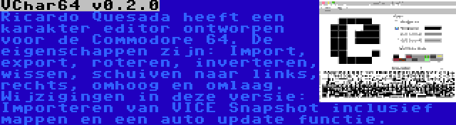 VChar64 v0.2.0 | Ricardo Quesada heeft een karakter editor ontworpen voor de Commodore 64. De eigenschappen zijn: Import, export, roteren, inverteren, wissen, schuiven naar links, rechts, omhoog en omlaag. Wijzigingen in deze versie: Importeren van VICE Snapshot inclusief mappen en een auto update functie.