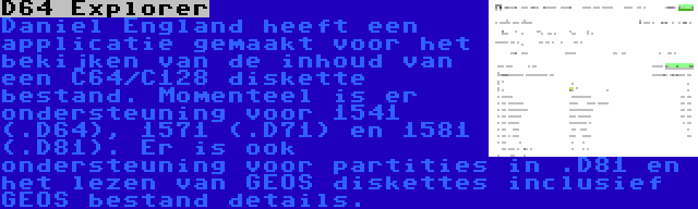 D64 Explorer | Daniel England heeft een applicatie gemaakt voor het bekijken van de inhoud van een C64/C128 diskette bestand. Momenteel is er ondersteuning voor 1541 (.D64), 1571 (.D71) en 1581 (.D81). Er is ook ondersteuning voor partities in .D81 en het lezen van GEOS diskettes inclusief GEOS bestand details.