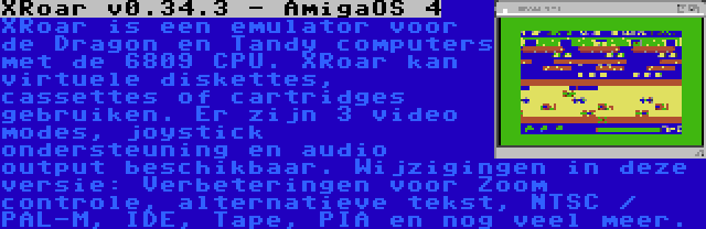 XRoar v0.34.3 - AmigaOS 4 | XRoar is een emulator voor de Dragon en Tandy computers met de 6809 CPU. XRoar kan virtuele diskettes, cassettes of cartridges gebruiken. Er zijn 3 video modes, joystick ondersteuning en audio output beschikbaar. Wijzigingen in deze versie: Verbeteringen voor Zoom controle, alternatieve tekst, NTSC / PAL-M, IDE, Tape, PIA en nog veel meer.