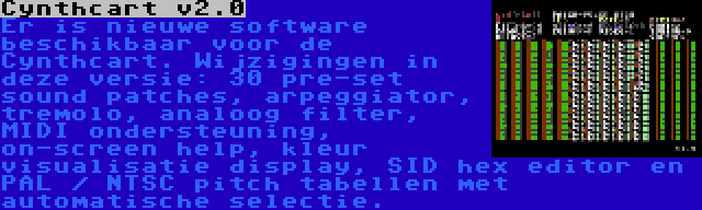 Cynthcart v2.0 | Er is nieuwe software beschikbaar voor de Cynthcart. Wijzigingen in deze versie: 30 pre-set sound patches, arpeggiator, tremolo, analoog filter, MIDI ondersteuning, on-screen help, kleur visualisatie display, SID hex editor en PAL / NTSC pitch tabellen met automatische selectie.