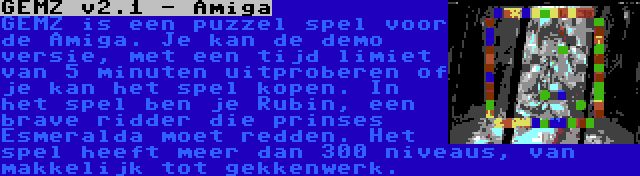 GEMZ v2.1 - Amiga | GEMZ is een puzzel spel voor de Amiga. Je kan de demo versie, met een tijd limiet van 5 minuten uitproberen of je kan het spel kopen. In het spel ben je Rubin, een brave ridder die prinses Esmeralda moet redden. Het spel heeft meer dan 300 niveaus, van makkelijk tot gekkenwerk.