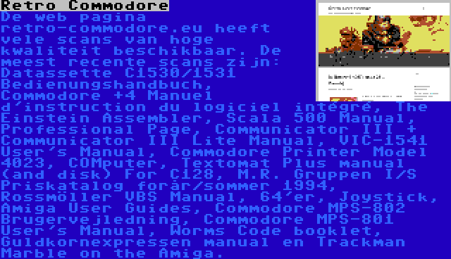 Retro Commodore | De web pagina retro-commodore.eu heeft vele scans van hoge kwaliteit beschikbaar. De meest recente scans zijn: Datassette C1530/1531 Bedienungshandbuch, Commodore +4 Manuel d'instruction du logiciel intégré, The Einstein Assembler, Scala 500 Manual, Professional Page, Communicator III + Communicator III Lite Manual, VIC-1541 User's Manual, Commodore Printer Model 4023, COMputer, Textomat Plus manual (and disk) For C128, M.R. Gruppen I/S Priskatalog forår/sommer 1994, Rossmöller VBS Manual, 64'er, Joystick, Amiga User Guides, Commodore MPS-802 Brugervejledning, Commodore MPS-801 User's Manual, Worms Code booklet, Guldkornexpressen manual en Trackman Marble on the Amiga.