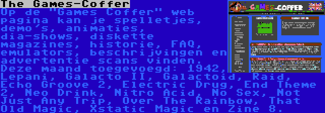 The Games-Coffer | Op de Games Coffer web pagina kan je spelletjes, demo's, animaties, dia-shows, diskette magazines, historie, FAQ, emulators, beschrijvingen en advertentie scans vinden. Deze maand toegevoegd: 1942, Lepani, Galacto II, Galactoid, Raid, Echo Groove 2, Electric Drug, End Theme 2, Neo Drink, Nitro Acid, No Sex, Not Just Any Trip, Over The Rainbow, That Old Magic, Xstatic Magic en Zine 8.