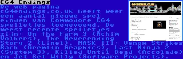 C64 Endings | De web pagina c64endings.co.uk heeft weer een aantal nieuwe spel einden van Commodore C64 spelletjes toegevoegd. De meest recente spelletjes zijn: On The Farm 3 (Achim Volkers), The Neverending Story 2 (Linel), MASK III: Venom Strikes Back (Gremlin Graphics), Last Ninja 2 (System 3), Killed Until Dead (Accolade) en Jet Set Willy (Software Projects).