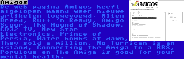 Amigos | De web pagina Amigos heeft afgelopen maand weer nieuwe artikelen toegevoegd: Alien Breed, Ruff 'n Ready, Amigo Scour, The Hound of Shadow, CD32 TV, New Star Electronics, Prince of Persia, Water bombs at dawn, They sold a million, No Turrican is an island, Connecting the Amiga to a BBS, Populous en The Amiga is good for your mental health.