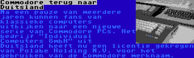 Commodore terug naar Duitsland | Na een pauze van meerdere jaren kunnen fans van klassieke computers uitkijken naar een nieuwe serie van Commodore PCs. Het bedrijf Individual Computers GmbH uit Duitsland heeft nu een licentie gekregen van Polabe Holding N.V. voor het gebruiken van de Commodore merknaam.
