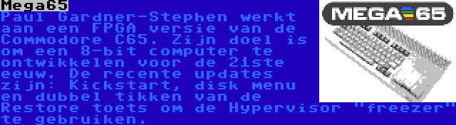 Mega65 | Paul Gardner-Stephen werkt aan een FPGA versie van de Commodore C65. Zijn doel is om een 8-bit computer te ontwikkelen voor de 21ste eeuw. De recente updates zijn: Kickstart, disk menu en dubbel tikken van de Restore toets om de Hypervisor freezer te gebruiken.