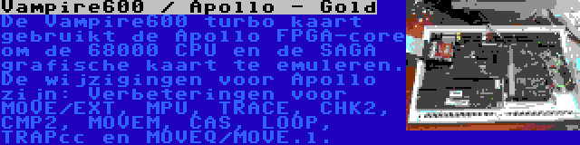 Vampire600 / Apollo - Gold | De Vampire600 turbo kaart gebruikt de Apollo FPGA-core om de 68000 CPU en de SAGA grafische kaart te emuleren. De wijzigingen voor Apollo zijn: Verbeteringen voor MOVE/EXT, MPU, TRACE, CHK2, CMP2, MOVEM, CAS, LOOP, TRAPcc en MOVEQ/MOVE.l.