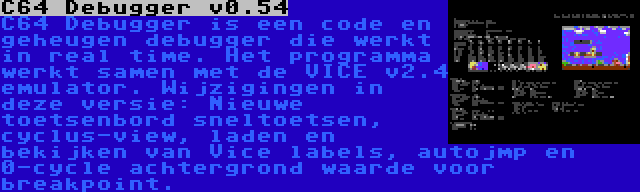 C64 Debugger v0.54 | C64 Debugger is een code en geheugen debugger die werkt in real time. Het programma werkt samen met de VICE v2.4 emulator. Wijzigingen in deze versie: Nieuwe toetsenbord sneltoetsen, cyclus-view, laden en bekijken van Vice labels, autojmp en 0-cycle achtergrond waarde voor breakpoint.