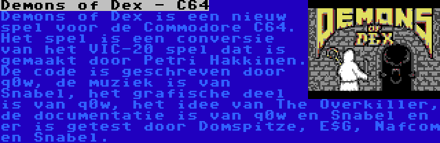 Demons of Dex - C64 | Demons of Dex is een nieuw spel voor de Commodore C64. Het spel is een conversie van het VIC-20 spel dat is gemaakt door Petri Hakkinen. De code is geschreven door q0w, de muziek is van Snabel, het grafische deel is van q0w, het idee van The Overkiller, de documentatie is van q0w en Snabel en er is getest door Domspitze, E$G, Nafcom en Snabel.