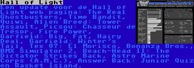 Hall of Light | Een update voor de Hall of Light web pagina: The Real Ghostbusters, Time Bandit, Quiwi, Alien Breed: Tower Assault, Picsou: Chasseur de Trésor, Fire Power, Garfield: Big, Fat, Hairy Deal, Garfield: Winter's Tail, Tex 07: El Morisco, Bonanza Bros., BMX Simulator 2, Beach-Head II: The Dictator Strikes Back, Astro Marine Corps (A.M.C.), Answer Back: Junior Quiz en Basket Island.