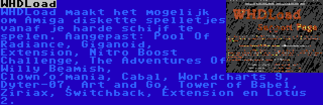 WHDLoad | WHDLoad maakt het mogelijk om Amiga diskette spelletjes vanaf je harde schijf te spelen. Aangepast: Pool Of Radiance, Giganoid, Extension, Nitro Boost Challenge, The Adventures Of Willy Beamish, Clown'o'mania, Cabal, Worldcharts 9, Dyter-07, Art and Go, Tower of Babel, Ziriax, Switchback, Extension en Lotus 2.