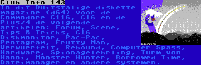 Club Info 143 | In dit Duitstalige diskette magazine (d64) voor de Commodore C116, C16 en de Plus/4 de volgende artikelen: Forum, Scene, Tips & Tricks, C16 Diskmonitor, Pac-Pac, Pentagram, Frutty Man, Verwuerfelt, Rebound, Computer Spass, Hardware, Spionagelehrling, Turm von Hanoi, Monster Hunter, Borrowed Time, Dateimanager en andere systemen.