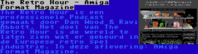 The Retro Hour - Amiga Format Magazine | The Retro Hour is een professionele Podcast gemaakt door Dan Wood & Ravi Abbott. Het doel van The Retro Hour is de wereld te laten zien wat er gebeurd in de Europese retro spel industrie. In deze aflevering: Amiga Format Magazine.