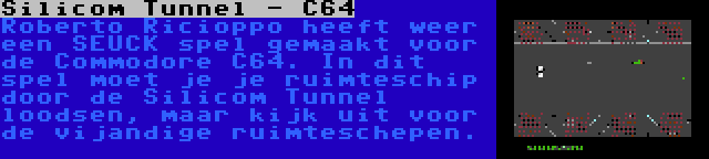 Silicom Tunnel - C64 | Roberto Ricioppo heeft weer een SEUCK spel gemaakt voor de Commodore C64. In dit spel moet je je ruimteschip door de Silicom Tunnel loodsen, maar kijk uit voor de vijandige ruimteschepen.