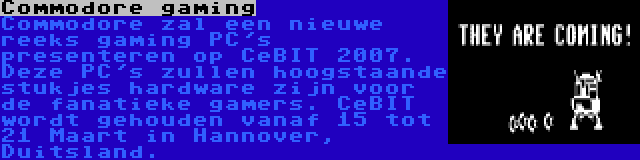 Commodore gaming | Commodore zal een nieuwe reeks gaming PC's presenteren op CeBIT 2007. Deze PC's zullen hoogstaande stukjes hardware zijn voor de fanatieke gamers. CeBIT wordt gehouden vanaf 15 tot 21 Maart in Hannover, Duitsland.