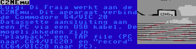 C2NEmu | Luigi Di Fraia werkt aan de C2NEmu. Dit apparaat verbind de Commodore 64/VIC 20 Datassette aansluiting aan een PC via een USB kabel. De mogelijkheden zijn playback een TAP file (PC naar C64/VIC20) en record (C64/VIC20 naar PC).