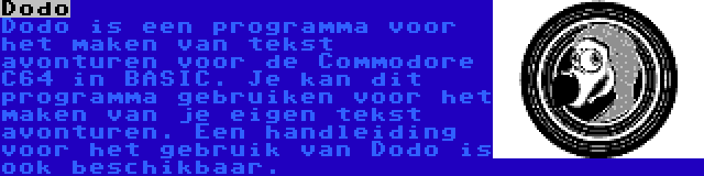 Dodo | Dodo is een programma voor het maken van tekst avonturen voor de Commodore C64 in BASIC. Je kan dit programma gebruiken voor het maken van je eigen tekst avonturen. Een handleiding voor het gebruik van Dodo is ook beschikbaar.