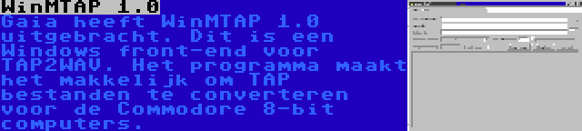 WinMTAP 1.0 | Gaia heeft WinMTAP 1.0 uitgebracht. Dit is een Windows front-end voor TAP2WAV. Het programma maakt het makkelijk om TAP bestanden te converteren voor de Commodore 8-bit computers.