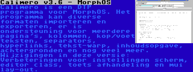 Calimero v3.6 - MorphOS | Calimero is een DTP programma voor MorphOS. Het programma kan diverse formaten importeren en exporteren, er is ondersteuning voor meerdere pagina's, kolommen, kop/voet teksten, separators, hyperlinks, tekst-warp, inhoudsopgave, achtergronden en nog veel meer. Wijzigingen in deze versie: Verbeteringen voor instellingen scherm, editor class, toets afhandeling en mui lay-out.