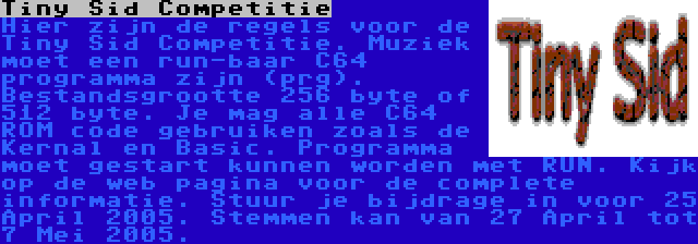 Tiny Sid Competitie | Hier zijn de regels voor de Tiny Sid Competitie. Muziek moet een run-baar C64 programma zijn (prg). Bestandsgrootte 256 byte of 512 byte. Je mag alle C64 ROM code gebruiken zoals de Kernal en Basic. Programma moet gestart kunnen worden met RUN. Kijk op de web pagina voor de complete informatie. Stuur je bijdrage in voor 25 April 2005. Stemmen kan van 27 April tot 7 Mei 2005.