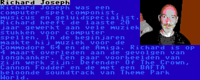 Richard Joseph | Richard Joseph was een computer spel componist, musicus en geluidspecialist. Richard heeft de laaste 20 jaar gewerkt aan vele muziek stukken voor computer spellen. In de beginjaren maakte hij muziek voor de Commodore 64 en de Amiga. Richard is op 4 maart overleden aan de gevolgen van longkanker. Een paar voorbeelden van zijn werk zijn: Defender Of The Crown, Cannon Fodder en de met een BAFTA beloonde soundtrack van Theme Park World.