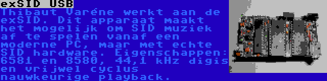 exSID USB | Thibaut Varéne werkt aan de exSID. Dit apparaat maakt het mogelijk om SID muziek af te spelen vanaf een moderne PC, maar met echte SID hardware. Eigenschappen: 6581 en 8580, 44,1 kHz digis en vrijwel cyclus nauwkeurige playback.