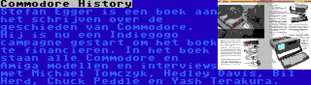 Commodore History | Stefan Egger is een boek aan het schrijven over de geschieden van Commodore. Hij is nu een Indiegogo campagne gestart om het boek te financieren. In het boek staan alle Commodore en Amiga modellen en interviews met Michael Tomczyk, Hedley Davis, Bil Herd, Chuck Peddle en Yash Terakura.