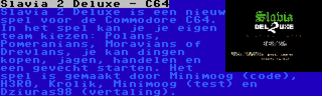 Slavia 2 Deluxe - C64 | Slavia 2 Deluxe is een nieuw spel voor de Commodore C64. In het spel kan je je eigen team kiezen: Polans, Pomeranians, Moravians of Drevlans, je kan dingen kopen, jagen, handelen en een gevecht starten. Het spel is gemaakt door Minimoog (code), H3R0, Krolik, Minimoog (test) en Dziuras98 (vertaling).