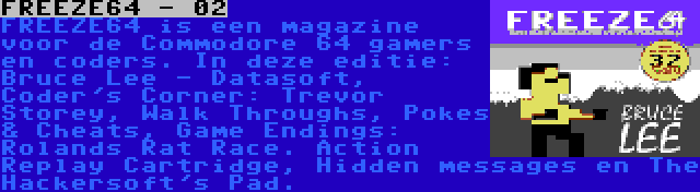 FREEZE64 - 02 | FREEZE64 is een magazine voor de Commodore 64 gamers en coders. In deze editie: Bruce Lee - Datasoft, Coder's Corner: Trevor Storey, Walk Throughs, Pokes & Cheats, Game Endings: Rolands Rat Race. Action Replay Cartridge, Hidden messages en The Hackersoft's Pad.