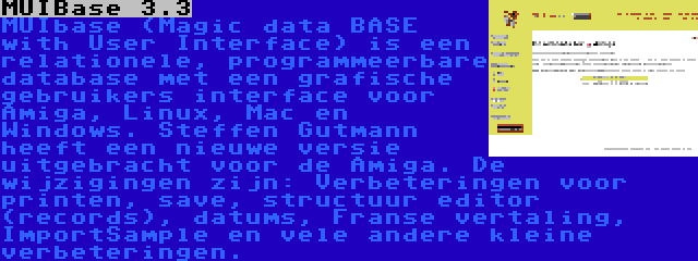 MUIBase 3.3 | MUIbase (Magic data BASE with User Interface) is een relationele, programmeerbare database met een grafische gebruikers interface voor Amiga, Linux, Mac en Windows. Steffen Gutmann heeft een nieuwe versie uitgebracht voor de Amiga. De wijzigingen zijn: Verbeteringen voor printen, save, structuur editor (records), datums, Franse vertaling, ImportSample en vele andere kleine verbeteringen.